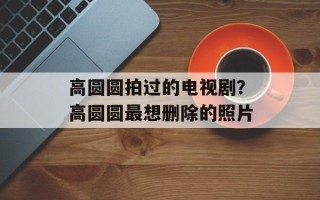 高圆圆拍过的电视剧？高圆圆最想删除的照片