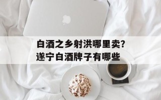 白酒之乡射洪哪里卖？遂宁白酒牌子有哪些