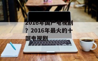 2016年国产电视剧？2016年最火的十部电视剧