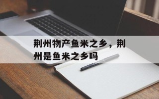 荆州物产鱼米之乡，荆州是鱼米之乡吗
