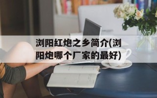 浏阳红炮之乡简介(浏阳炮哪个厂家的最好)
