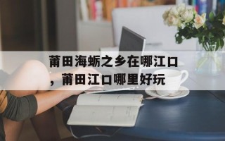 莆田海蛎之乡在哪江口，莆田江口哪里好玩