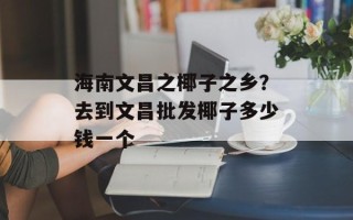 海南文昌之椰子之乡？去到文昌批发椰子多少钱一个