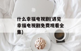 什么幸福电视剧(遇见幸福电视剧免费观看全集)
