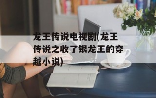 龙王传说电视剧(龙王传说之收了银龙王的穿越小说)