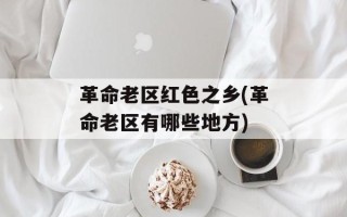 革命老区红色之乡(革命老区有哪些地方)