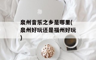 泉州音乐之乡是哪里(泉州好玩还是福州好玩)