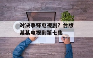 对决争锋电视剧？台版某某电视剧第七集
