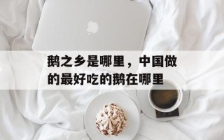 鹅之乡是哪里，中国做的最好吃的鹅在哪里
