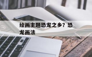 绘画主题恐龙之乡？恐龙画法