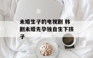 未婚生子的电视剧 韩剧未婚先孕独自生下孩子