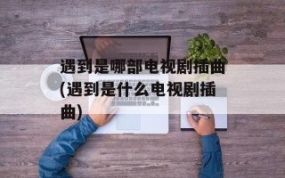 遇到是哪部电视剧插曲(遇到是什么电视剧插曲)