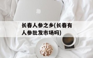 长春人参之乡(长春有人参批发市场吗)
