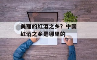 美丽的红酒之乡？中国红酒之乡是哪里的