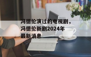冯德伦演过的电视剧，冯德伦新剧2024年最新消息
