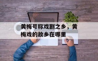 黄梅号称戏剧之乡，黄梅戏的故乡在哪里