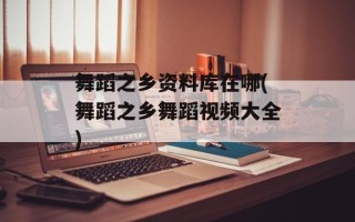 舞蹈之乡资料库在哪(舞蹈之乡舞蹈视频大全)