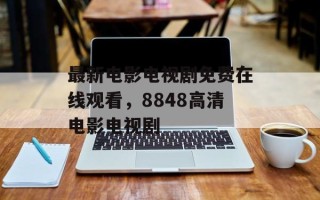 最新电影电视剧免费在线观看，8848高清电影电视剧