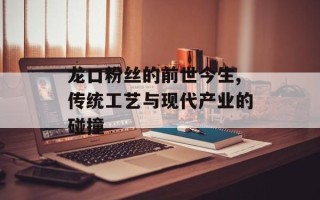 龙口粉丝的前世今生,传统工艺与现代产业的碰撞