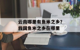 云南哪里有鱼米之乡？我国鱼米之乡在哪里