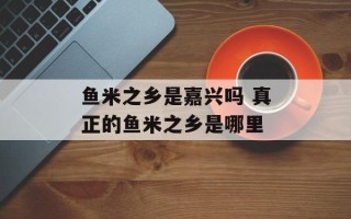 鱼米之乡是嘉兴吗 真正的鱼米之乡是哪里