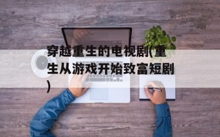 穿越重生的电视剧(重生从游戏开始致富短剧)