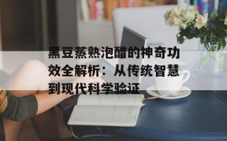 黑豆蒸熟泡醋的神奇功效全解析：从传统智慧到现代科学验证