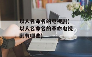 以人名命名的电视剧(以人名命名的革命电视剧有哪些)