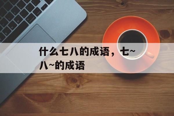 什么七八的成语，七~八~的成语-第1张图片-