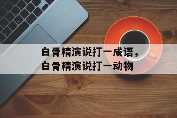 白骨精演说打一成语，白骨精演说打一动物-第1张图片-