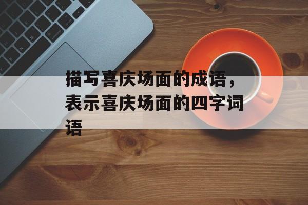 描写喜庆场面的成语，表示喜庆场面的四字词语-第1张图片-