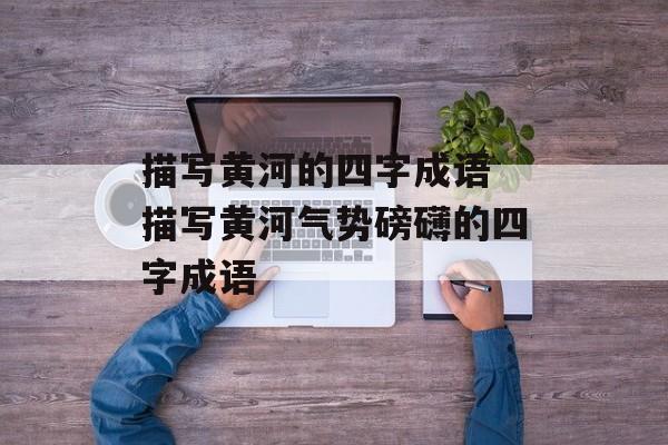 描写黄河的四字成语 描写黄河气势磅礴的四字成语-第1张图片-