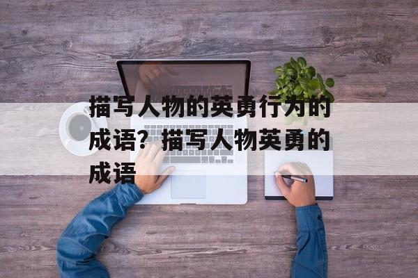 描写人物的英勇行为的成语？描写人物英勇的成语-第1张图片-