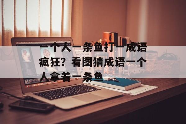 一个人一条鱼打一成语疯狂？看图猜成语一个人拿着一条鱼-第1张图片-