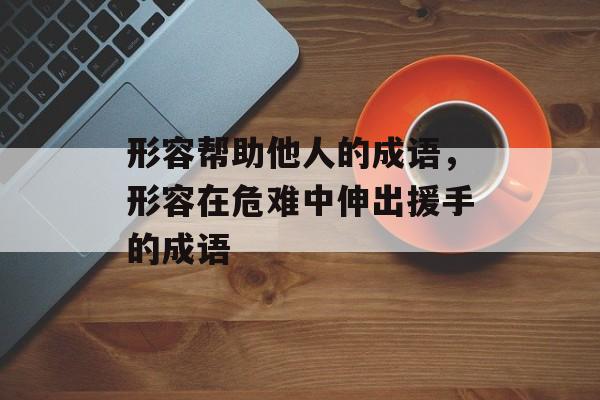 形容帮助他人的成语，形容在危难中伸出援手的成语-第1张图片-