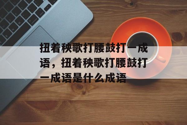 扭着秧歌打腰鼓打一成语，扭着秧歌打腰鼓打一成语是什么成语-第1张图片-