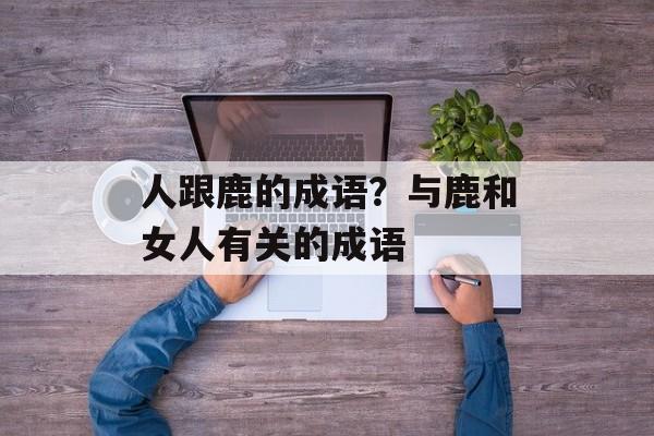 人跟鹿的成语？与鹿和女人有关的成语-第1张图片-
