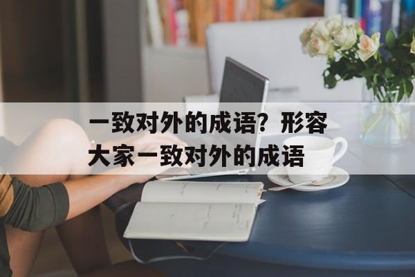 一致对外的成语？形容大家一致对外的成语-第1张图片-