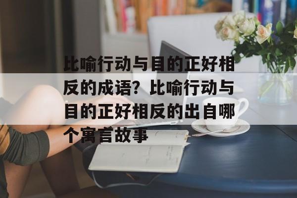 比喻行动与目的正好相反的成语？比喻行动与目的正好相反的出自哪个寓言故事-第1张图片-