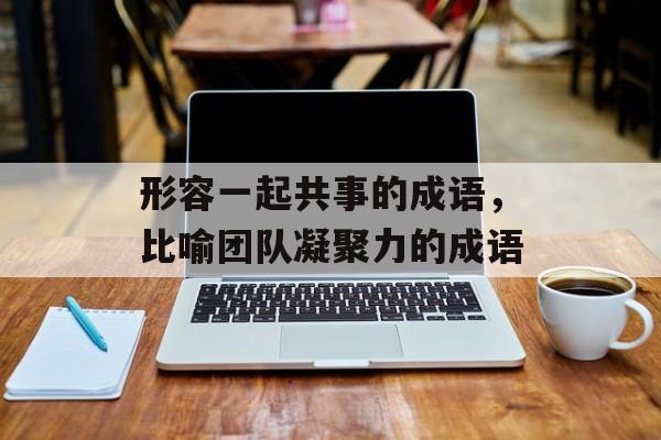 形容一起共事的成语，比喻团队凝聚力的成语-第1张图片-
