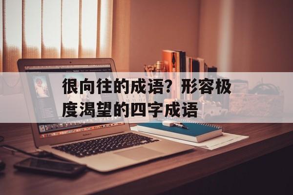 很向往的成语？形容极度渴望的四字成语-第1张图片-