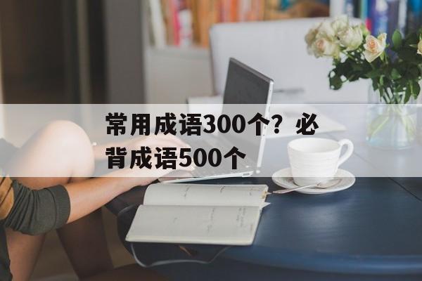 常用成语300个？必背成语500个-第1张图片-