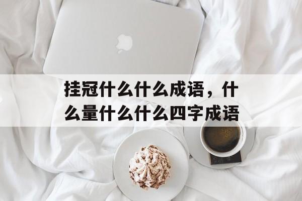 挂冠什么什么成语，什么量什么什么四字成语-第1张图片-