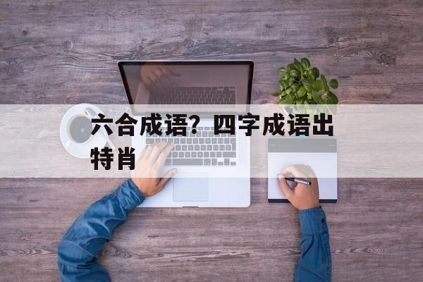 六合成语？四字成语出特肖-第1张图片-
