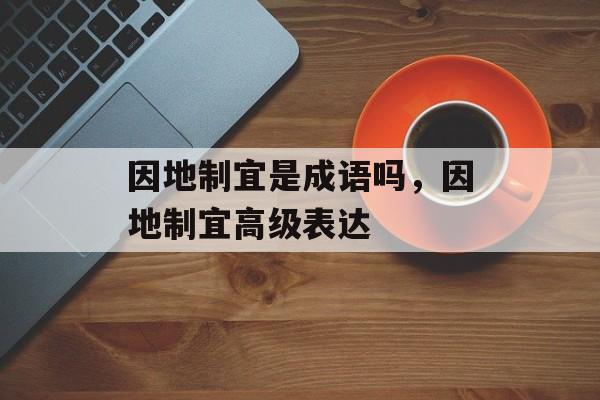 因地制宜是成语吗，因地制宜高级表达-第1张图片-