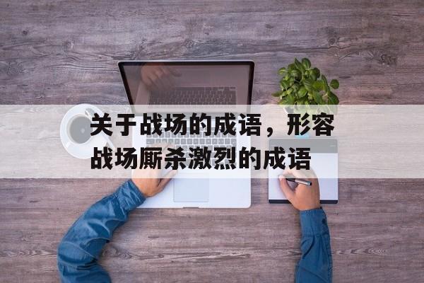 关于战场的成语，形容战场厮杀激烈的成语-第1张图片-