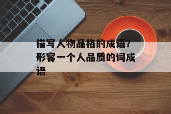 描写人物品格的成语？形容一个人品质的词成语-第1张图片-