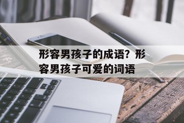 形容男孩子的成语？形容男孩子可爱的词语-第1张图片-