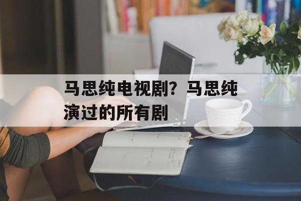 马思纯电视剧？马思纯演过的所有剧-第1张图片-