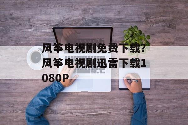 风筝电视剧免费下载？风筝电视剧迅雷下载1080P-第1张图片-